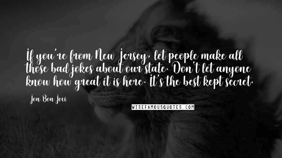 Jon Bon Jovi Quotes: If you're from New Jersey, let people make all those bad jokes about our state. Don't let anyone know how great it is here. It's the best kept secret.