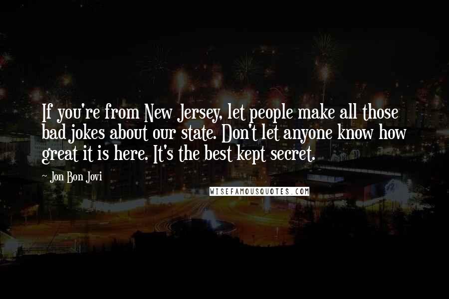 Jon Bon Jovi Quotes: If you're from New Jersey, let people make all those bad jokes about our state. Don't let anyone know how great it is here. It's the best kept secret.