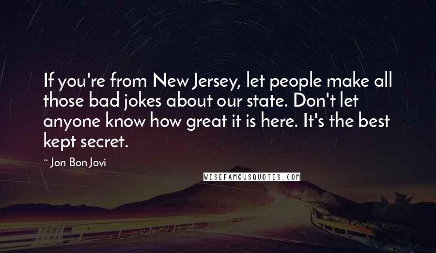 Jon Bon Jovi Quotes: If you're from New Jersey, let people make all those bad jokes about our state. Don't let anyone know how great it is here. It's the best kept secret.