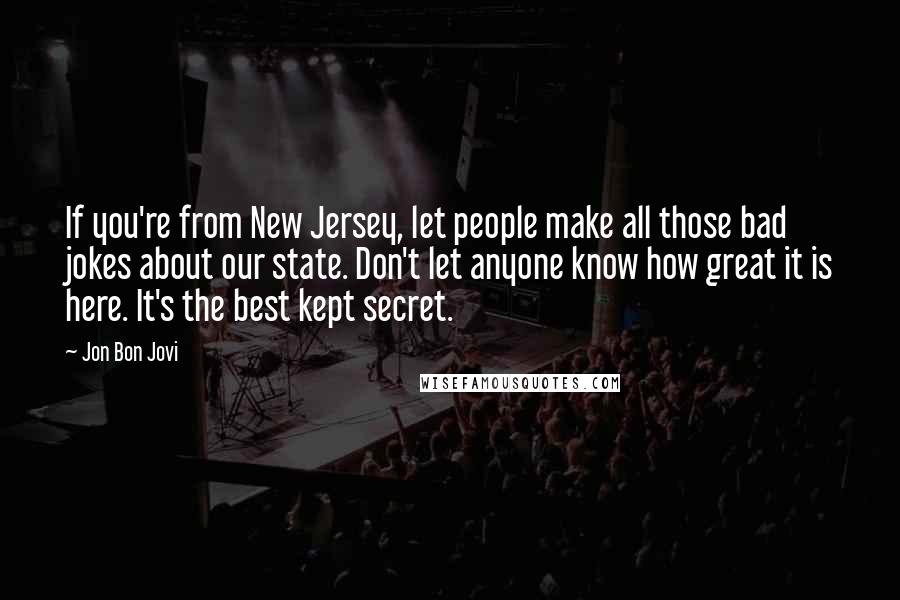 Jon Bon Jovi Quotes: If you're from New Jersey, let people make all those bad jokes about our state. Don't let anyone know how great it is here. It's the best kept secret.