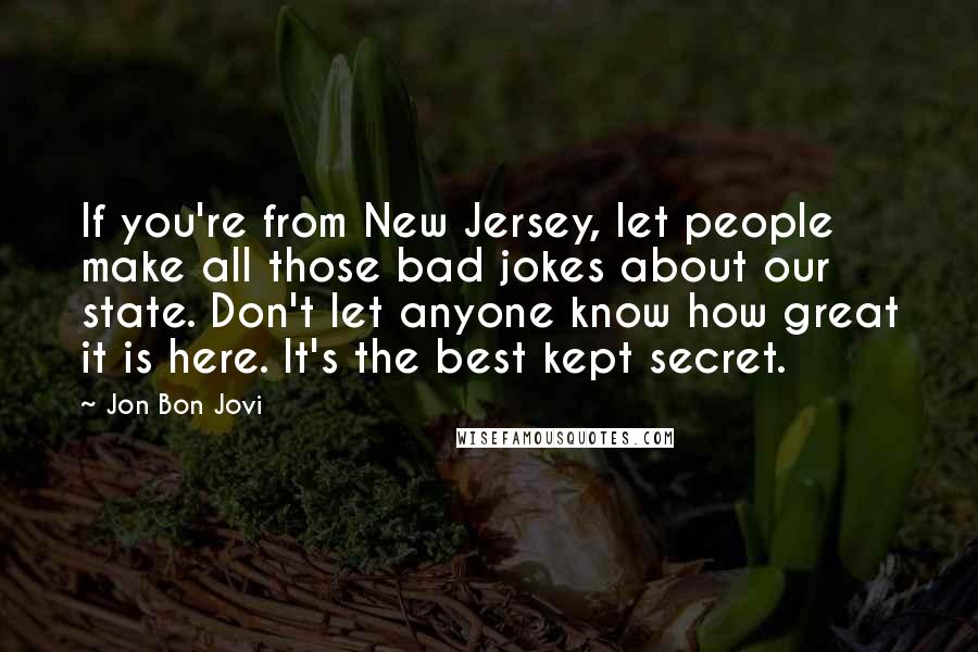 Jon Bon Jovi Quotes: If you're from New Jersey, let people make all those bad jokes about our state. Don't let anyone know how great it is here. It's the best kept secret.