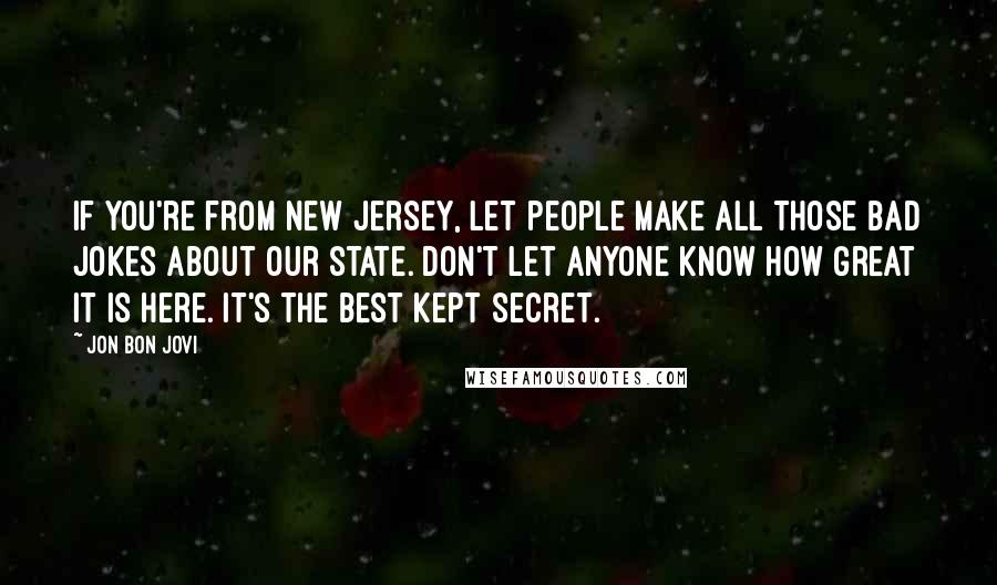 Jon Bon Jovi Quotes: If you're from New Jersey, let people make all those bad jokes about our state. Don't let anyone know how great it is here. It's the best kept secret.