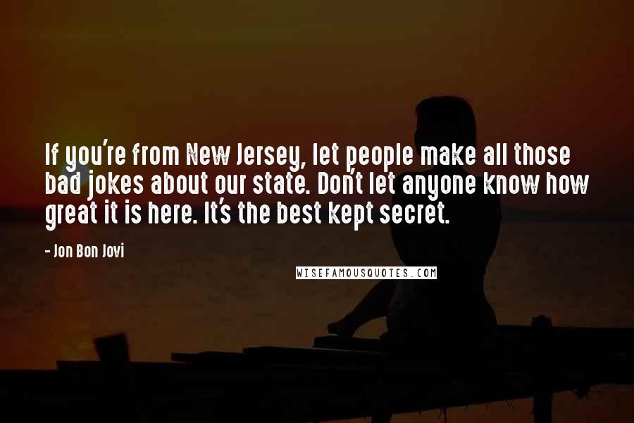 Jon Bon Jovi Quotes: If you're from New Jersey, let people make all those bad jokes about our state. Don't let anyone know how great it is here. It's the best kept secret.