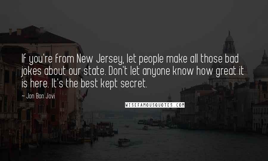 Jon Bon Jovi Quotes: If you're from New Jersey, let people make all those bad jokes about our state. Don't let anyone know how great it is here. It's the best kept secret.