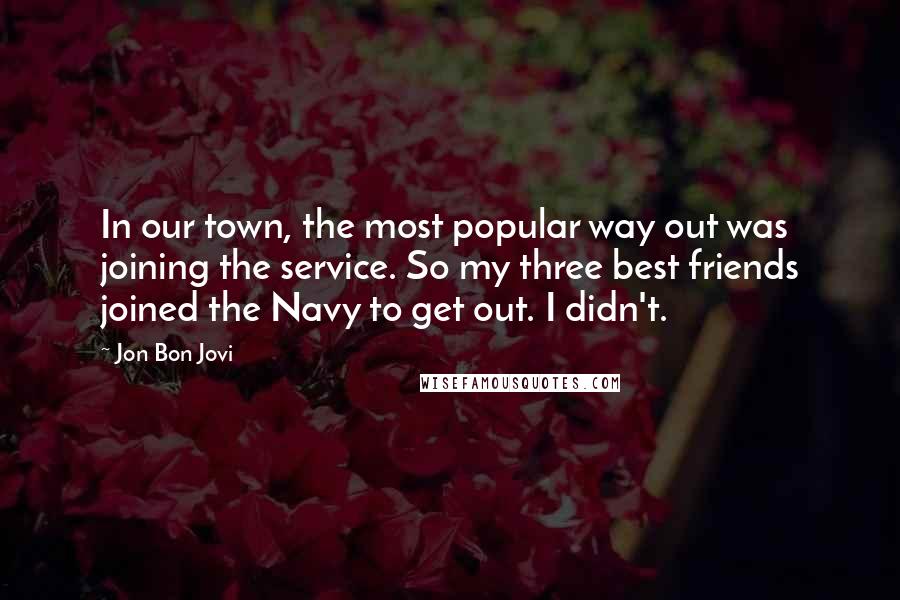 Jon Bon Jovi Quotes: In our town, the most popular way out was joining the service. So my three best friends joined the Navy to get out. I didn't.