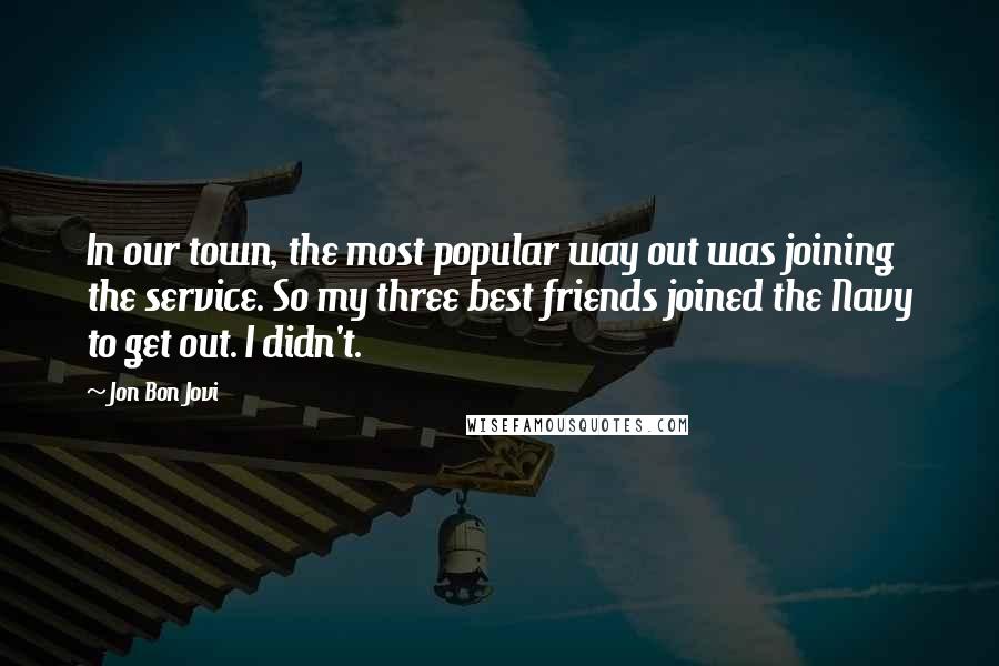 Jon Bon Jovi Quotes: In our town, the most popular way out was joining the service. So my three best friends joined the Navy to get out. I didn't.