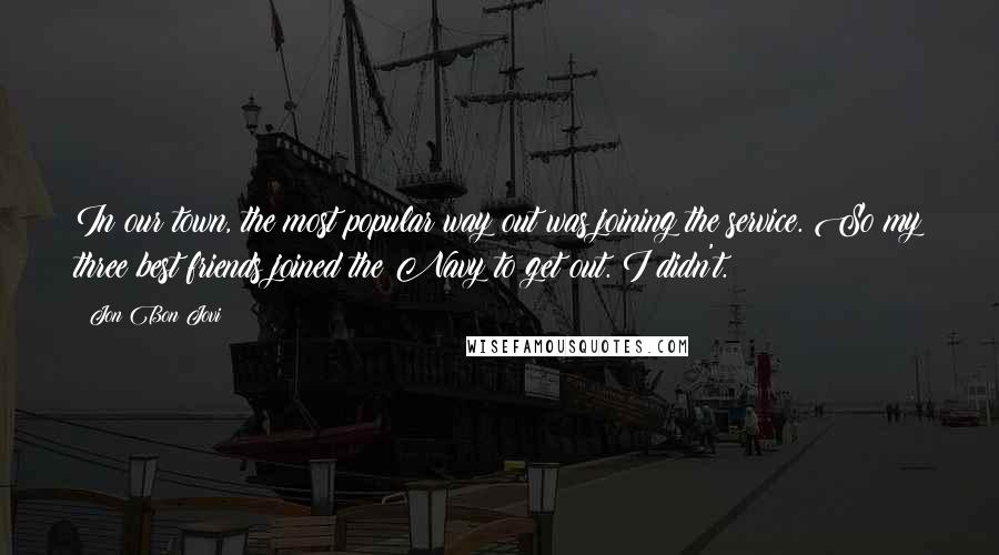 Jon Bon Jovi Quotes: In our town, the most popular way out was joining the service. So my three best friends joined the Navy to get out. I didn't.