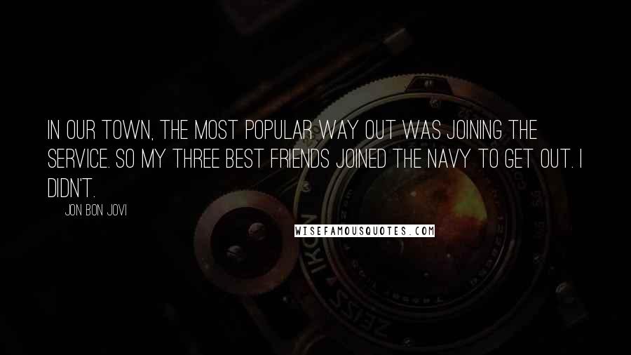 Jon Bon Jovi Quotes: In our town, the most popular way out was joining the service. So my three best friends joined the Navy to get out. I didn't.