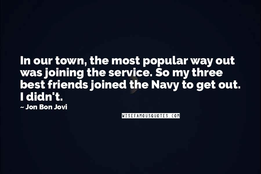 Jon Bon Jovi Quotes: In our town, the most popular way out was joining the service. So my three best friends joined the Navy to get out. I didn't.