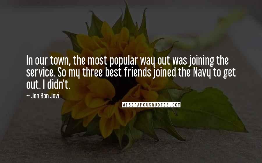 Jon Bon Jovi Quotes: In our town, the most popular way out was joining the service. So my three best friends joined the Navy to get out. I didn't.