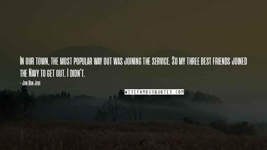 Jon Bon Jovi Quotes: In our town, the most popular way out was joining the service. So my three best friends joined the Navy to get out. I didn't.