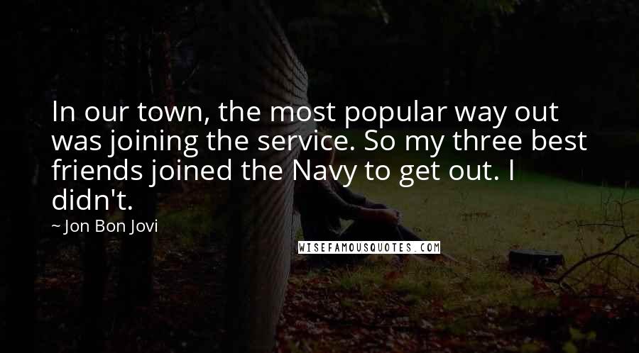 Jon Bon Jovi Quotes: In our town, the most popular way out was joining the service. So my three best friends joined the Navy to get out. I didn't.
