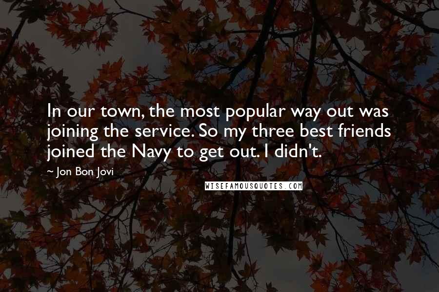 Jon Bon Jovi Quotes: In our town, the most popular way out was joining the service. So my three best friends joined the Navy to get out. I didn't.