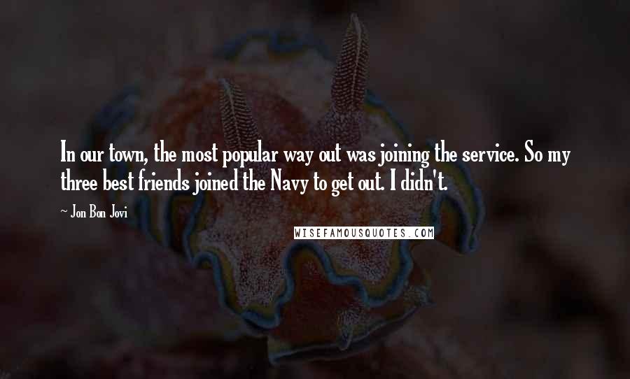 Jon Bon Jovi Quotes: In our town, the most popular way out was joining the service. So my three best friends joined the Navy to get out. I didn't.