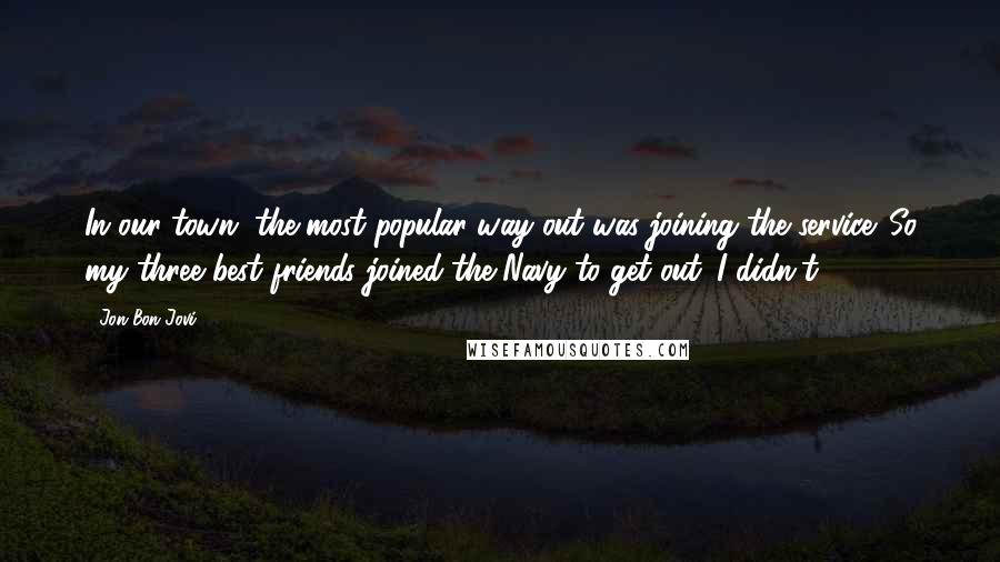 Jon Bon Jovi Quotes: In our town, the most popular way out was joining the service. So my three best friends joined the Navy to get out. I didn't.