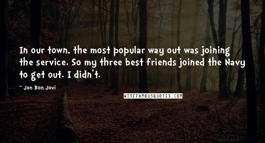 Jon Bon Jovi Quotes: In our town, the most popular way out was joining the service. So my three best friends joined the Navy to get out. I didn't.