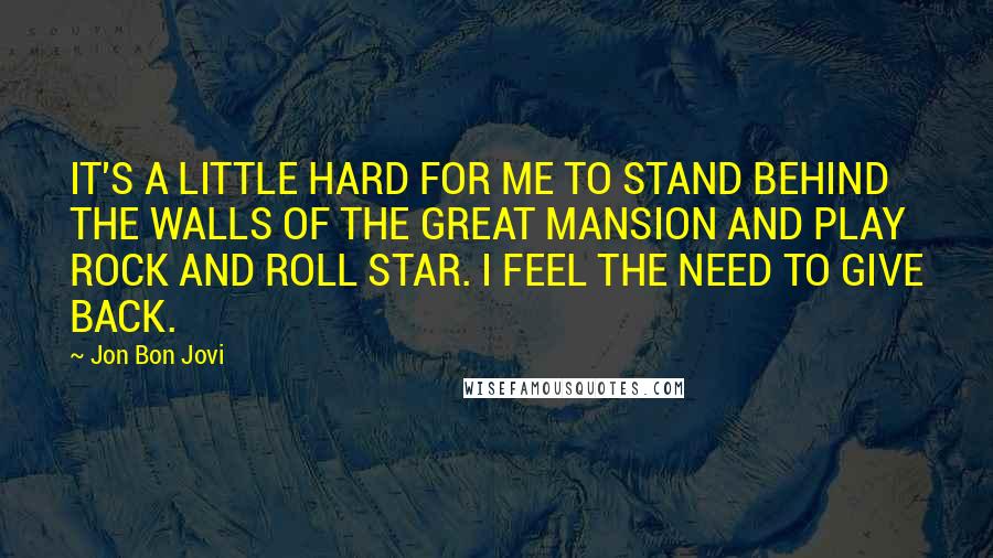 Jon Bon Jovi Quotes: IT'S A LITTLE HARD FOR ME TO STAND BEHIND THE WALLS OF THE GREAT MANSION AND PLAY ROCK AND ROLL STAR. I FEEL THE NEED TO GIVE BACK.