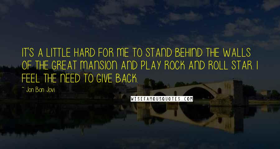 Jon Bon Jovi Quotes: IT'S A LITTLE HARD FOR ME TO STAND BEHIND THE WALLS OF THE GREAT MANSION AND PLAY ROCK AND ROLL STAR. I FEEL THE NEED TO GIVE BACK.