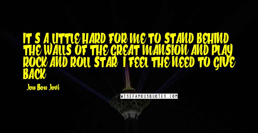 Jon Bon Jovi Quotes: IT'S A LITTLE HARD FOR ME TO STAND BEHIND THE WALLS OF THE GREAT MANSION AND PLAY ROCK AND ROLL STAR. I FEEL THE NEED TO GIVE BACK.