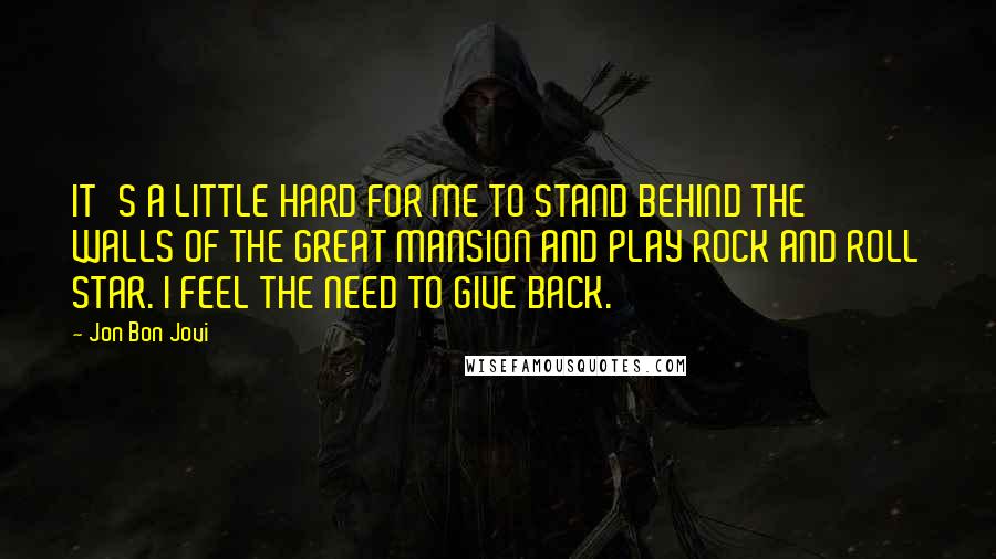 Jon Bon Jovi Quotes: IT'S A LITTLE HARD FOR ME TO STAND BEHIND THE WALLS OF THE GREAT MANSION AND PLAY ROCK AND ROLL STAR. I FEEL THE NEED TO GIVE BACK.