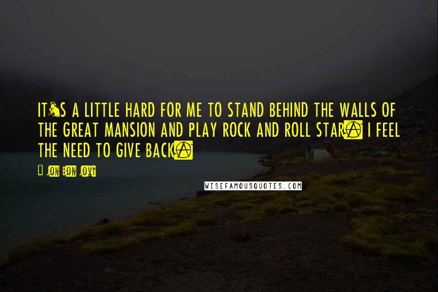 Jon Bon Jovi Quotes: IT'S A LITTLE HARD FOR ME TO STAND BEHIND THE WALLS OF THE GREAT MANSION AND PLAY ROCK AND ROLL STAR. I FEEL THE NEED TO GIVE BACK.