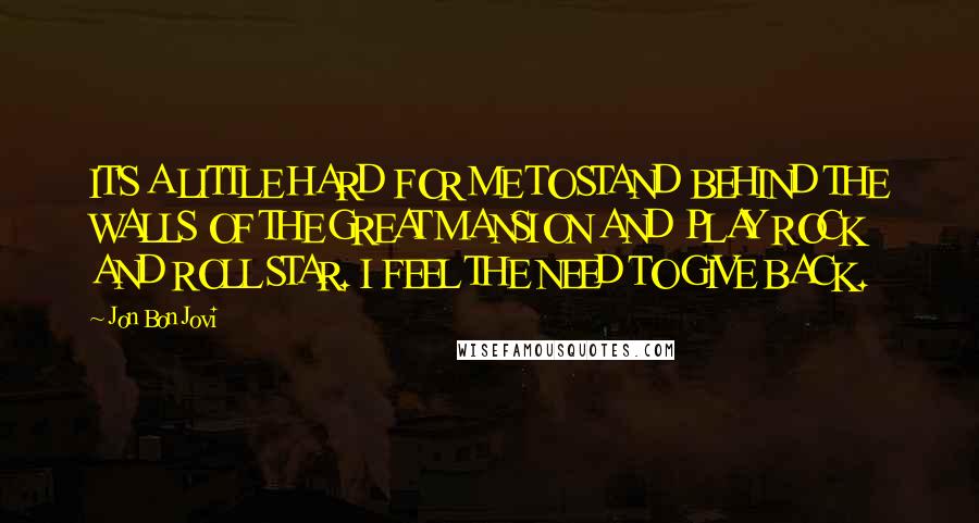 Jon Bon Jovi Quotes: IT'S A LITTLE HARD FOR ME TO STAND BEHIND THE WALLS OF THE GREAT MANSION AND PLAY ROCK AND ROLL STAR. I FEEL THE NEED TO GIVE BACK.