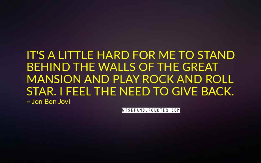 Jon Bon Jovi Quotes: IT'S A LITTLE HARD FOR ME TO STAND BEHIND THE WALLS OF THE GREAT MANSION AND PLAY ROCK AND ROLL STAR. I FEEL THE NEED TO GIVE BACK.