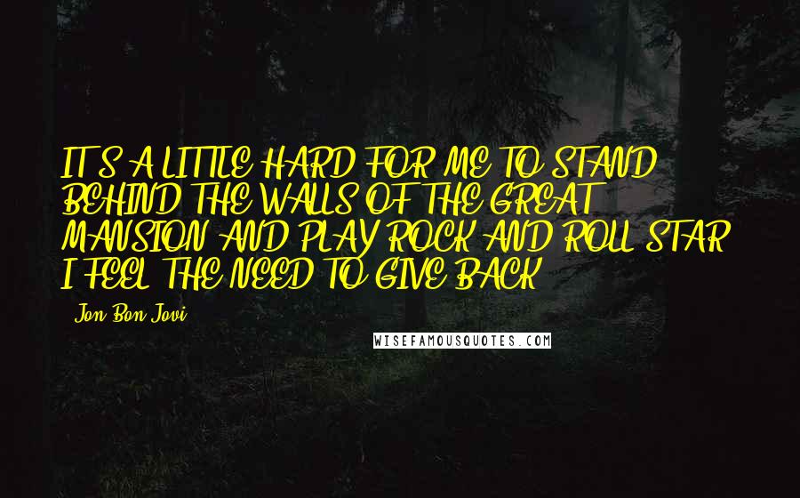 Jon Bon Jovi Quotes: IT'S A LITTLE HARD FOR ME TO STAND BEHIND THE WALLS OF THE GREAT MANSION AND PLAY ROCK AND ROLL STAR. I FEEL THE NEED TO GIVE BACK.