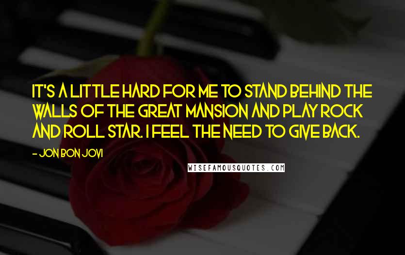 Jon Bon Jovi Quotes: IT'S A LITTLE HARD FOR ME TO STAND BEHIND THE WALLS OF THE GREAT MANSION AND PLAY ROCK AND ROLL STAR. I FEEL THE NEED TO GIVE BACK.