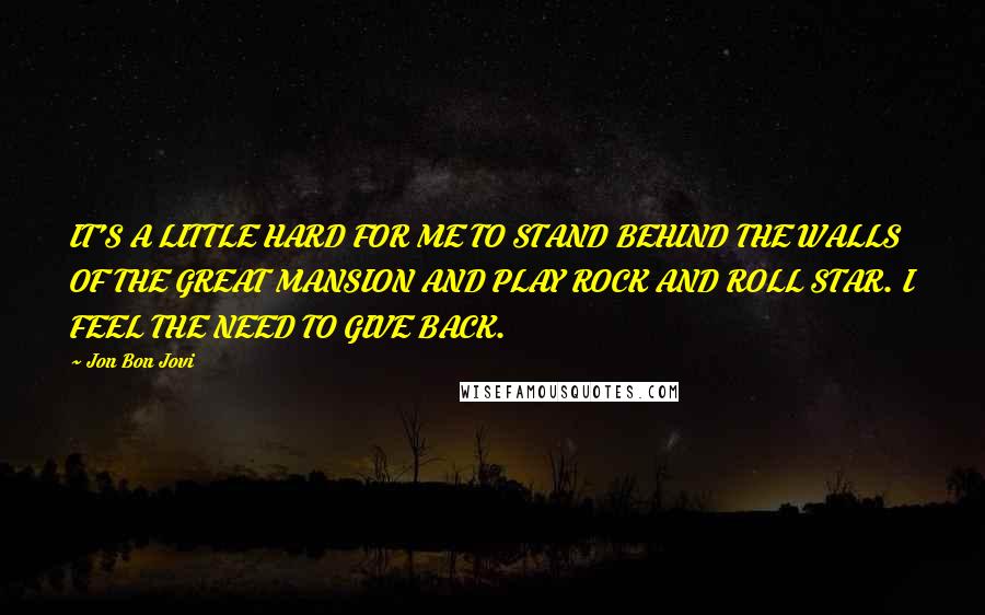 Jon Bon Jovi Quotes: IT'S A LITTLE HARD FOR ME TO STAND BEHIND THE WALLS OF THE GREAT MANSION AND PLAY ROCK AND ROLL STAR. I FEEL THE NEED TO GIVE BACK.