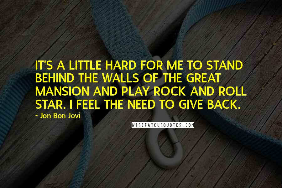 Jon Bon Jovi Quotes: IT'S A LITTLE HARD FOR ME TO STAND BEHIND THE WALLS OF THE GREAT MANSION AND PLAY ROCK AND ROLL STAR. I FEEL THE NEED TO GIVE BACK.