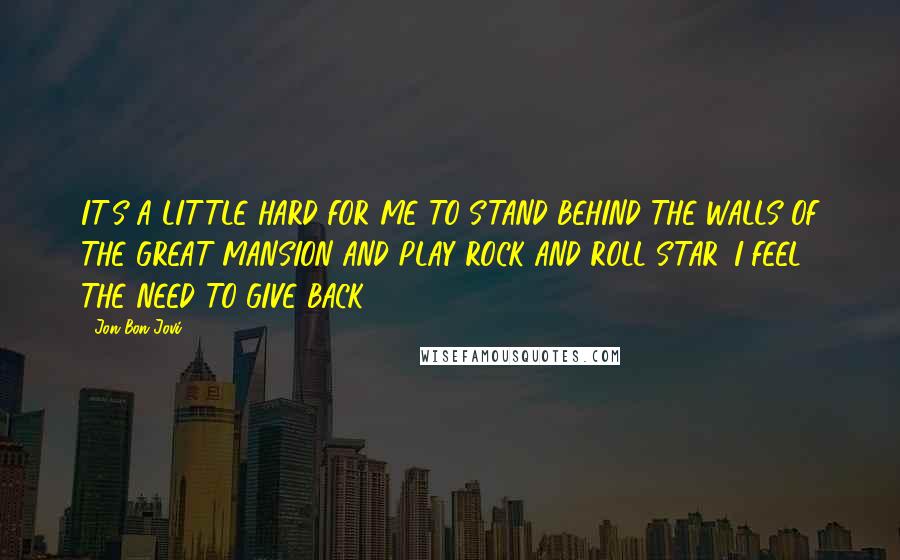 Jon Bon Jovi Quotes: IT'S A LITTLE HARD FOR ME TO STAND BEHIND THE WALLS OF THE GREAT MANSION AND PLAY ROCK AND ROLL STAR. I FEEL THE NEED TO GIVE BACK.