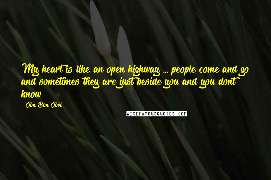 Jon Bon Jovi Quotes: My heart is like an open highway ... people come and go and sometimes they are just beside you and you dont know