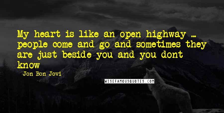 Jon Bon Jovi Quotes: My heart is like an open highway ... people come and go and sometimes they are just beside you and you dont know