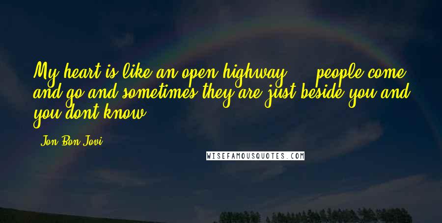 Jon Bon Jovi Quotes: My heart is like an open highway ... people come and go and sometimes they are just beside you and you dont know