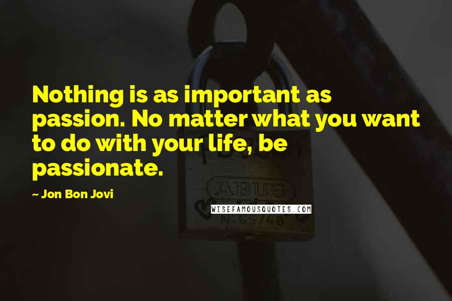 Jon Bon Jovi Quotes: Nothing is as important as passion. No matter what you want to do with your life, be passionate.