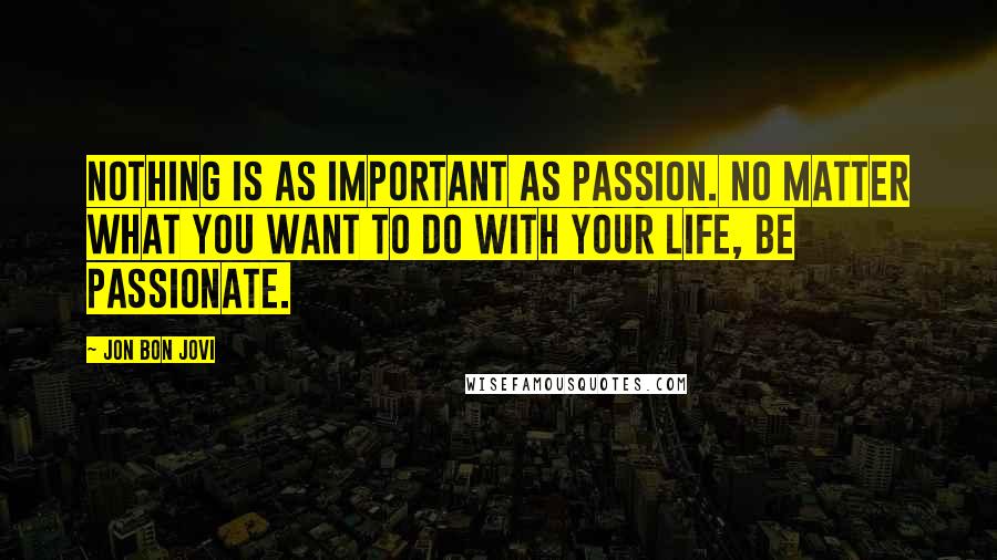Jon Bon Jovi Quotes: Nothing is as important as passion. No matter what you want to do with your life, be passionate.