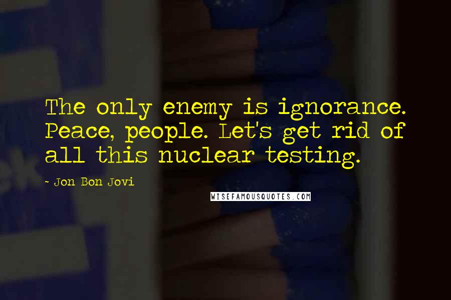 Jon Bon Jovi Quotes: The only enemy is ignorance. Peace, people. Let's get rid of all this nuclear testing.