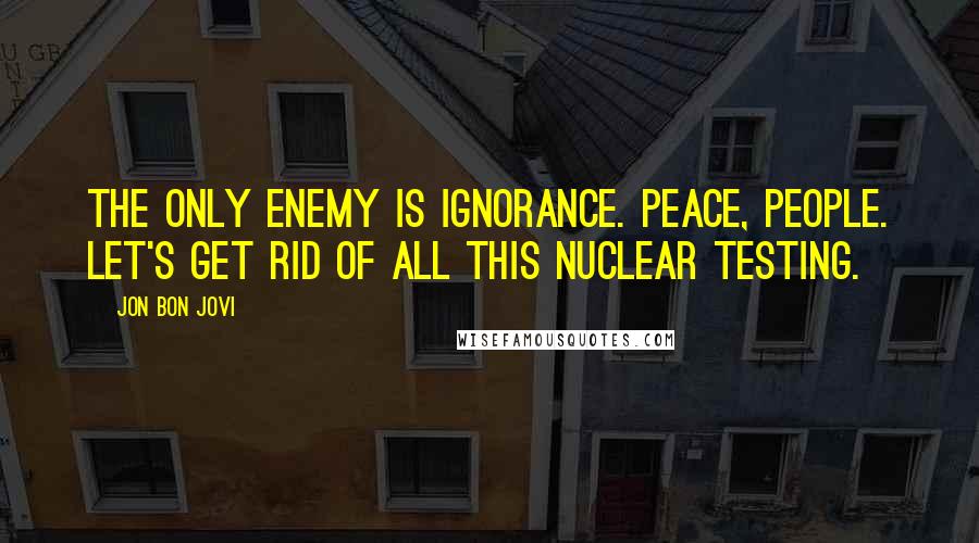 Jon Bon Jovi Quotes: The only enemy is ignorance. Peace, people. Let's get rid of all this nuclear testing.