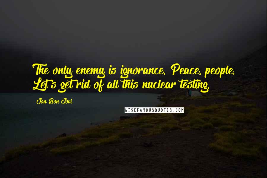 Jon Bon Jovi Quotes: The only enemy is ignorance. Peace, people. Let's get rid of all this nuclear testing.