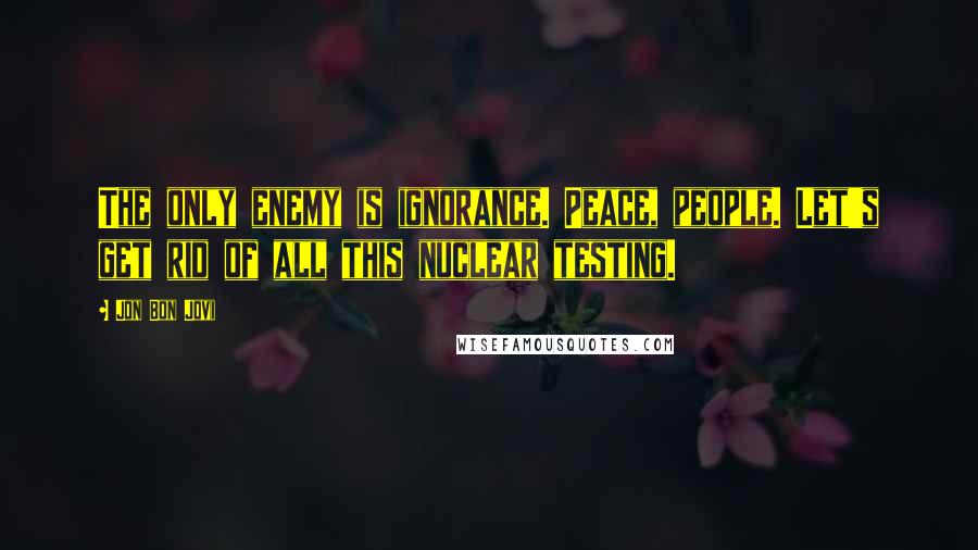 Jon Bon Jovi Quotes: The only enemy is ignorance. Peace, people. Let's get rid of all this nuclear testing.