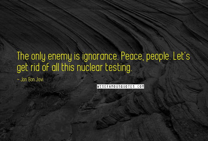 Jon Bon Jovi Quotes: The only enemy is ignorance. Peace, people. Let's get rid of all this nuclear testing.