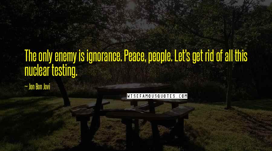 Jon Bon Jovi Quotes: The only enemy is ignorance. Peace, people. Let's get rid of all this nuclear testing.