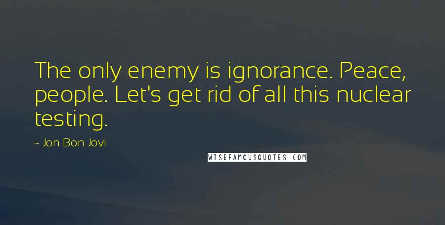 Jon Bon Jovi Quotes: The only enemy is ignorance. Peace, people. Let's get rid of all this nuclear testing.