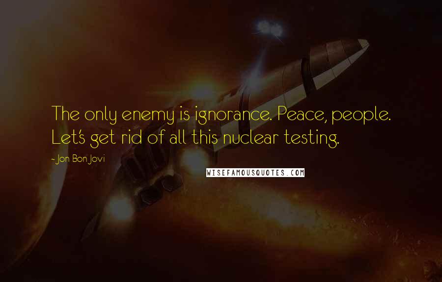 Jon Bon Jovi Quotes: The only enemy is ignorance. Peace, people. Let's get rid of all this nuclear testing.