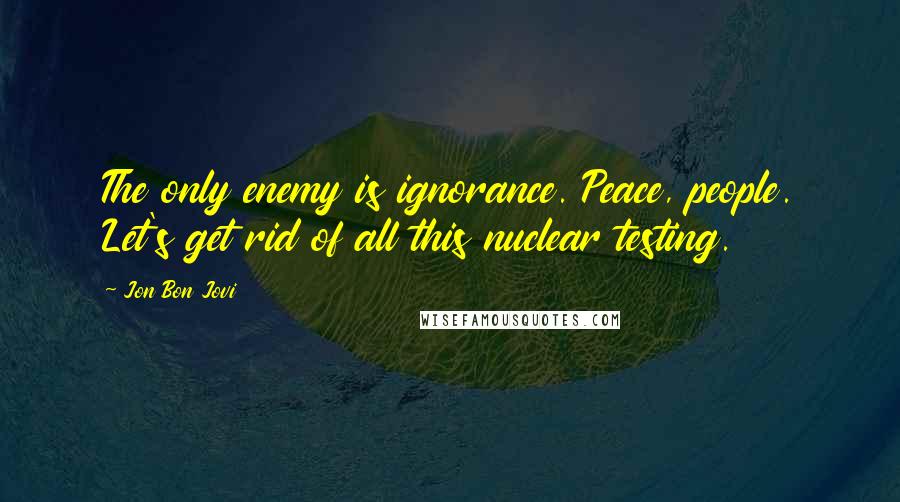 Jon Bon Jovi Quotes: The only enemy is ignorance. Peace, people. Let's get rid of all this nuclear testing.