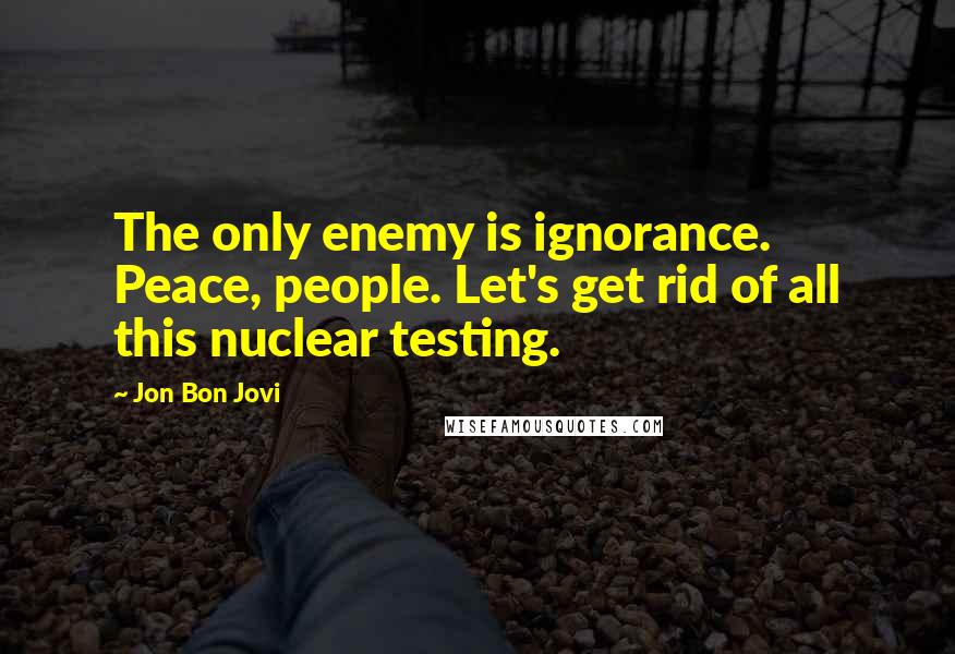 Jon Bon Jovi Quotes: The only enemy is ignorance. Peace, people. Let's get rid of all this nuclear testing.