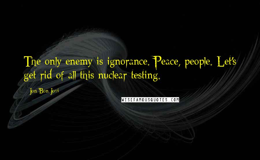 Jon Bon Jovi Quotes: The only enemy is ignorance. Peace, people. Let's get rid of all this nuclear testing.