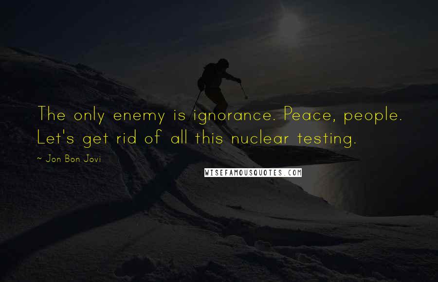 Jon Bon Jovi Quotes: The only enemy is ignorance. Peace, people. Let's get rid of all this nuclear testing.