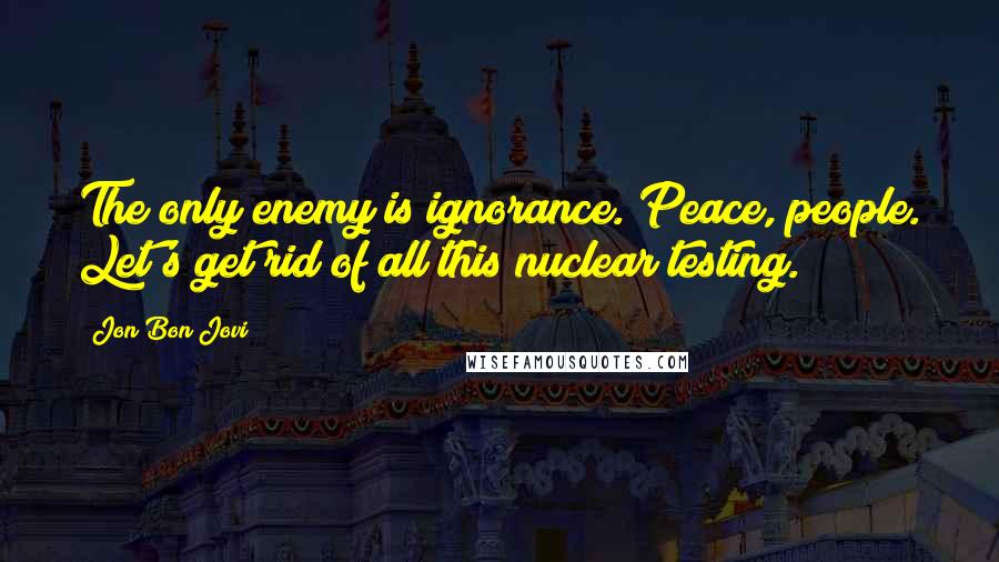 Jon Bon Jovi Quotes: The only enemy is ignorance. Peace, people. Let's get rid of all this nuclear testing.